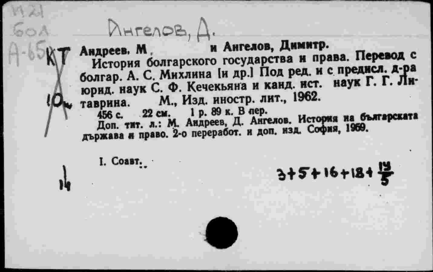 ﻿Р\нгелоь, Д.
Т Андреев. М.	и Ангелов, Димитр.
История болгарского государства и права. Перевод с болгар. А. С. Михлина 1и др.] Под ред. и с преднсл. д-ра . _ юрид. наук С. Ф. Кечекьяна и канд. ист. наук Г. Г. Ли-таврина. М., Изд. иностр, лит., 1962.
456 с. 22 см. 1 р. 89 к. В лер.
Доп. тит. л.: М. Андреев, Д. Ангелов. История ил българската държава к право. 2-о перер а бот. и доп. изд. София, 1968,
I. Соавт..